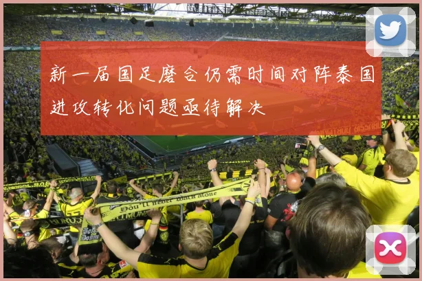 新一届国足磨合仍需时间对阵泰国进攻转化问题亟待解决