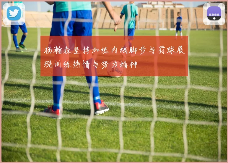 杨瀚森坚持加练内线脚步与罚球展现训练热情与努力精神