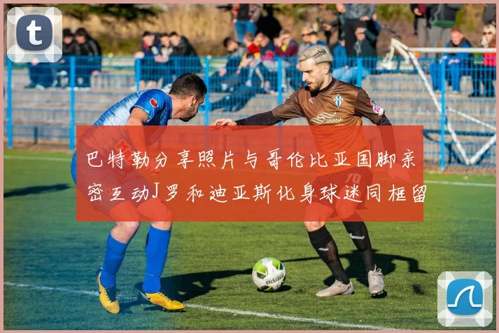巴特勒分享照片与哥伦比亚国脚亲密互动J罗和迪亚斯化身球迷同框留念