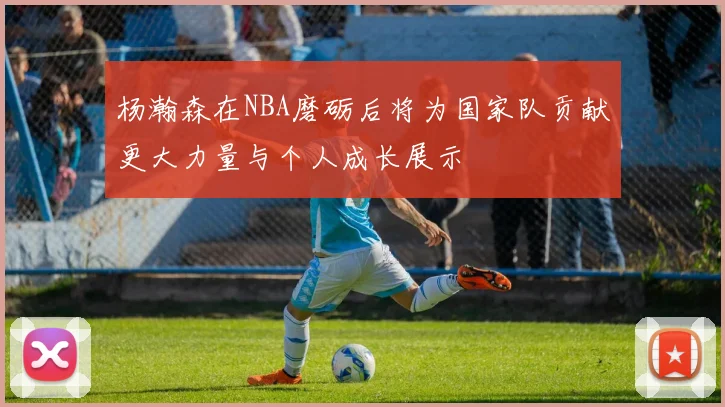 杨瀚森在NBA磨砺后将为国家队贡献更大力量与个人成长展示
