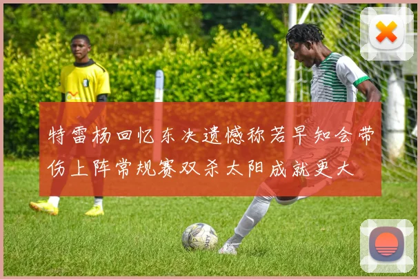 特雷杨回忆东决遗憾称若早知会带伤上阵常规赛双杀太阳成就更大
